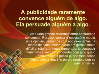 A publicidade raramente convence alguém de algo. Ela persuade alguém a algo. Existe uma grande diferença entre persuadir e convencer. Para convencer é necessário mudar uma opinião, vencer os conceitos existentes na mente do consumidor, o que em geral é muito difícil e, não raro, muito demorado; já persuadir tem mais a ver com concordar com algo que o consumidor já pensa e, por meio dessa concordância, trazê-lo para o produto que se quer anunciar. 