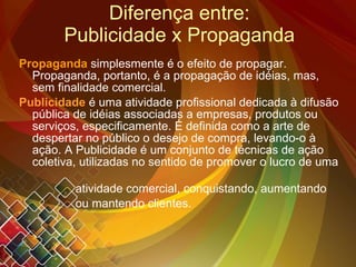 Diferença entre: Publicidade x Propaganda Propaganda   simplesmente é o efeito de propagar. Propaganda, portanto, é a propagação de idéias, mas, sem finalidade comercial.   Publicidade   é uma atividade profissional dedicada à difusão pública de idéias associadas a empresas, produtos ou serviços, especificamente. É definida como a arte de despertar no público o desejo de compra, levando-o à ação. A Publicidade é um conjunto de técnicas de ação coletiva, utilizadas no sentido de promover o lucro de uma  atividade comercial, conquistando, aumentando  ou mantendo clientes.  