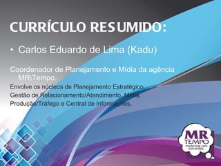Carlos Eduardo de Lima (Kadu) Coordenador de Planejamento e Mídia da agência MR\Tempo. Envolve os núcleos de Planejamento Estratégico, Gestão de Relacionamento/Atendimento, Mídia, Produção/Tráfego e Central de Informações.   CURRÍCULO RESUMIDO: 