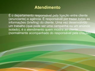 Atendimento É o departamento responsável pela ligação entre cliente (anunciante) e agência. É responsável por trazer todas as informações (briefing) do cliente. Uma vez desenvolvido um trabalho (que pode ser uma campanha ou um anúncio isolado), é o atendimento quem mostra ao cliente (normalmente acompanhado do responsável pela criação).  