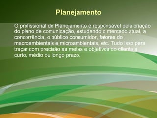 Planejamento O profissional de Planejamento é responsável pela criação do plano de comunicação, estudando o mercado atual, a concorrência, o público consumidor, fatores do macroambientais e microambientais, etc. Tudo isso para traçar com precisão as metas e objetivos do cliente a curto, médio ou longo prazo.   