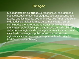 Criação  O departamento de  criação  é responsável pela geração das idéias, dos temas, dos slogans, das expressões, dos textos, das ilustrações, dos anúncios, dos filmes, dos sons e de todas as muitas formas de comunicação a serem combinadas e empregadas na transmissão das melhores mensagens publicitárias para cada caso de cada cliente, é setor de uma agência de propaganda, relacionada com a eleição de mensagens publicitárias. Na maioria das agências, este serviço realizado por duplas de criação (redatores e desenhistas).  
