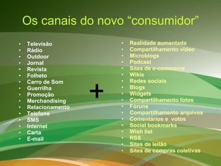 Os canais do novo “consumidor” Televisão Rádio Outdoor Jornal Revista Folheto Carro de Som Guerrilha Promoção Merchandising Relacionamento Telefone SMS Internet Carta E-mail Realidade aumentada Compartilhamento vídeo Microblogs Podcast Sites de e-commerce Wikis Redes sociais Blogs Widgets Compartilhamento fotos Fóruns Compartilhamento arquivos Comentários e  votos Social bookmarks Wish list RSS Sites de leilão Sites de compras coletivas + 