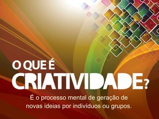 É o processo mental de geração de novas ideias por indivíduos ou grupos. 