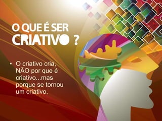 O criativo cria, NÃO por que é criativo...mas porque se tornou um criativo. 