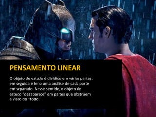 O objeto de estudo é dividido em várias partes,
em seguida é feito uma análise de cada parte
em separado. Nesse sentido, o objeto de
estudo “desaparece” em partes que obstruem
a visão do “todo”.
PENSAMENTO LINEAR
 