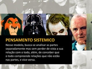 Nesse modelo, busca-se analisar as partes
separadamente mas sem perder de vista a sua
relação com o todo, além, de conceber que
o todo compreende relações que não estão
nas partes, e vice-versa.
PENSAMENTO SISTEMICO
 