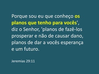 Porque sou eu que conheço os
planos que tenho para vocês',
diz o Senhor, 'planos de fazê-los
prosperar e não de causar dano,
planos de dar a vocês esperança
e um futuro.
Jeremias 29:11
 