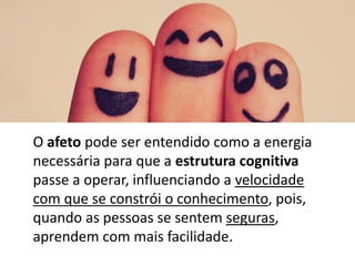O afeto pode ser entendido como a energia
necessária para que a estrutura cognitiva
passe a operar, influenciando a velocidade
com que se constrói o conhecimento, pois,
quando as pessoas se sentem seguras,
aprendem com mais facilidade.
 