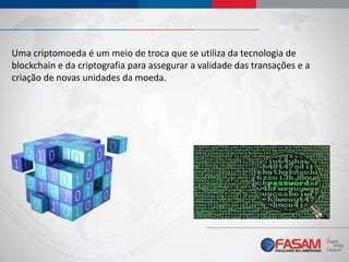 Uma criptomoeda é um meio de troca que se utiliza da tecnologia de
blockchain e da criptografia para assegurar a validade das transações e a
criação de novas unidades da moeda.
 