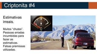 Criptonita #4
Estimativas
irreais.
Muitos “chutes”.
Pessoas erradas
incumbidas para
fazer as
estimativas.
Falsas premissas
utilizadas.
 