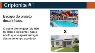 Criptonita #1
Escopo do projeto
desalinhado.
O que o cliente quer (ele não
foi claro o suficiente), não é
aquilo que imaginei entregar
dentro do tempo acordado.
X
 