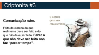 Criptonita #3
Comunicação ruim.
Falta de clareza do que
realmente deve ser feito e do
que não deve ser feito. Fazer o
que não deve ser feito nos
faz “perder tempo”.
 