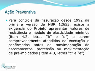 Ação PreventivaPara controle da fissuração desde 1992 na primeira versão da NBR 12655, existe a exigencia do Projeto apresentar valores de resistência e modulo de elasticidade mínimos (item 4.2, letras “b” e “d”) a serem comprovadamente atendidos na execução e confirmados antes da movimentação de escoramentos, protensão ou movimentação de pré-moldados (item 4.3, letras “c” e “e”).