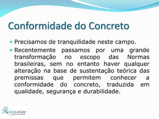 Conformidade do ConcretoPrecisamos de tranquilidade neste campo.Recentemente passamos por uma grande transformação no escopo das Normas brasileiras, sem no entanto haver qualquer alteração na base de sustentação teórica das premissas que permitem conhecer a conformidade do concreto, traduzida em qualidade, segurança e durabilidade.