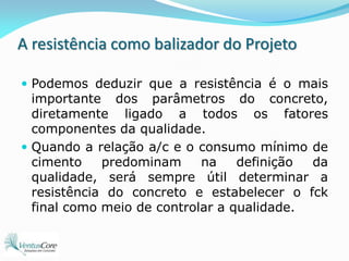 A resistência como balizador do ProjetoPodemos deduzir que a resistência é o mais importante dos parâmetros do concreto, diretamente ligado a todos os fatores componentes da qualidade.Quando a relação a/c e o consumo mínimo de cimento predominam na definição da qualidade, será sempre útil determinar a resistência do concreto e estabelecer o fck final como meio de controlar a qualidade.