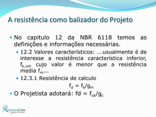 A resistência como balizador do ProjetoNo capitulo 12 da NBR 6118 temos as definições e informações necessárias.12.2 Valores característicos: ...usualmente é de interesse a resistência característica inferior, fk,inf, cujo valor é menor que a resistência media fm...12.3.1 Resistência de calculofd = fk/gmO Projetista adotará: fd = fck/gc
