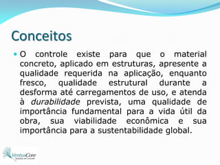 ConceitosO controle existe para que o material concreto, aplicado em estruturas, apresente a qualidade requerida na aplicação, enquanto fresco, qualidade estrutural durante a desforma até carregamentos de uso, e atenda à durabilidade prevista, uma qualidade de importância fundamental para a vida útil da obra, sua viabilidade econômica e sua importância para a sustentabilidade global.