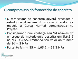 O compromisso do fornecedor de concretoO fornecedor de concreto deverá proceder o estudo de dosagem do concreto tendo por modelo a Curva Normal demonstrada no Projeto.Considerando que conheça seu Sd através do emprego da metodologia descrita em 5.6.3.2 na NBR 12655, limitando seu valor ao mínimo de Sd = 2 MPaPortanto fcm = 35 + 1,65.2 = 38,3 MPa