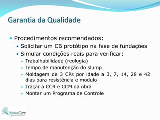 Garantia da QualidadeProcedimentos recomendados:Solicitar um CB protótipo na fase de fundaçõesSimular condições reais para verificar:Trabalhabilidade (reologia)Tempo de manutenção do slumpMoldagem de 3 CPs por idade a 3, 7, 14, 28 e 42 dias para resistência e modulo Traçar a CCR e CCM da obraMontar um Programa de Controle