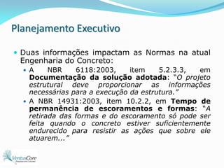 Planejamento ExecutivoDuas informações impactam as Normas na atual Engenharia do Concreto:A NBR 6118:2003, item 5.2.3.3, em Documentação da solução adotada: “O projeto estrutural deve proporcionar as informações necessárias para a execução da estrutura.”A NBR 14931:2003, item 10.2.2, em Tempo de permanência de escoramentos e formas: “A retirada das formas e do escoramento só pode ser feita quando o concreto estiver suficientemente endurecido para resistir as ações que sobre ele atuarem...”
