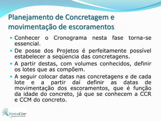 Planejamento de Concretagem e movimentação de escoramentosConhecer o Cronograma nesta fase torna-se essencial.De posse dos Projetos é perfeitamente possível estabelecer a seqüencia das concretagens.A partir destas, com volumes conhecidos, definir os lotes que as compõem.A seguir colocar datas nas concretagens e de cada lote e a partir daí definir as datas de movimentação dos escoramentos, que é função da idade do concreto, já que se conhecem a CCR e CCM do concreto. 