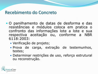 Recebimento do ConcretoO panilhamento de datas de desforma e das resistências e módulos coloca em pratica o confronto das informações lote a lote e sua respectiva aceitação ou, conforme a NBR 6118:2003: Verificação de projeto;Prova de carga, extração de testemunhos, testes;Determinar restrições de uso, reforço estrutural ou reconstrução.