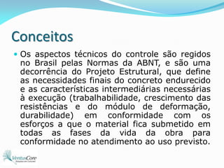 ConceitosOs aspectos técnicos do controle são regidos no Brasil pelas Normas da ABNT, e são uma decorrência do Projeto Estrutural, que define as necessidades finais do concreto endurecido e as características intermediárias necessárias à execução (trabalhabilidade, crescimento das resistências e do módulo de deformação, durabilidade) em conformidade com os esforços a que o material fica submetido em todas as fases da vida da obra para conformidade no atendimento ao uso previsto.