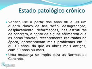 Estado patológico crônicoVerificou-se a partir dos anos 80 e 90 um quadro clinico de fissuração, desagregação, desplacamento, deformações, nas estruturas de concreto, a ponto de alguns afirmarem que as obras “novas”, recentemente realizadas na época, apresentavam mais problemas em 5 ou 10 anos, do que as obras mais antigas, com 30 anos ou mais.Uma mudança se impôs para as Normas de Concreto.