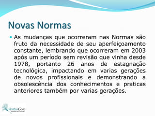 Novas NormasAs mudanças que ocorreram nas Normas são fruto da necessidade de seu aperfeiçoamento constante, lembrando que ocorreram em 2003 após um período sem revisão que vinha desde 1978, portanto 26 anos de estagnação tecnológica, impactando em varias gerações de novos profissionais e demonstrando a obsolescência dos conhecimentos e praticas anteriores também por varias gerações.