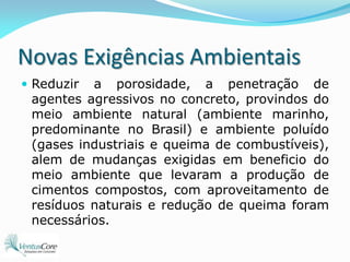 Novas Exigências AmbientaisReduzir a porosidade, a penetração de agentes agressivos no concreto, provindos do meio ambiente natural (ambiente marinho, predominante no Brasil) e ambiente poluído (gases industriais e queima de combustíveis), alem de mudanças exigidas em beneficio do meio ambiente que levaram a produção de cimentos compostos, com aproveitamento de resíduos naturais e redução de queima foram necessários.