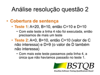 Análise resolução questão 2 Cobertura de sentença Teste 1 : A=20, B=10, então C=10 e D=10 Com este teste a linha 4 não foi executada, então precisamos de mais um teste Teste 2 : A=0, B=10, então C=10 (valor de C não interessa) e D=9 (o valor de D também não interessa) Com mais este teste passamos pela linha 4, a única que não havíamos passado no teste 1. 