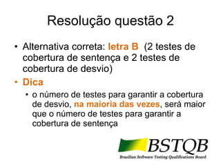 Resolução questão 2 Alternativa correta:  letra B   (2 testes de cobertura de sentença e 2 testes de cobertura de desvio) Dica o número de testes para garantir a cobertura de desvio,  na maioria das vezes , será maior que o número de testes para garantir a cobertura de sentença 
