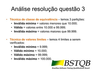 Análise resolução questão 3 Técnica de classe de equivalência   – temos 3 partições: Inválida mínima  = valores menores que 10.000; Válida  = valores entre 10.000 e 99.999; Inválida máxima  = valores maiores que 99.999. Técnica de valores limites  – temos 4 limites a serem verificados: Inválido mínimo  = 9.999; Válido mínimo  = 10.000; Válido máximo  = 99.999; Inválido máximo  = 100.000. 