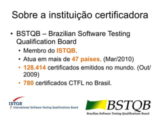 Sobre a instituição certificadora BSTQB – Brazilian Software Testing Qualification Board Membro do  ISTQB . Atua em mais de  47 países . (Mar/2010) 128.414  certificados emitidos no mundo. (Out/2009) 780  certificados CTFL no Brasil. 