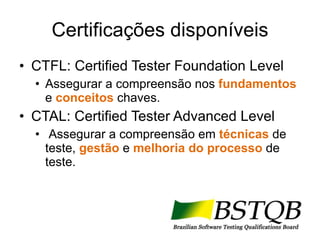 Certificações disponíveis CTFL: Certified Tester Foundation Level Assegurar a compreensão nos  fundamentos  e  conceitos  chaves. CTAL: Certified Tester Advanced Level Assegurar a compreensão em  técnicas  de teste,  gestão  e  melhoria do processo  de teste. 