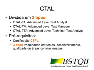 CTAL Dividida em  3 tipos : CTAL-TA: Advanced Level Test Analyst CTAL-TM: Advanced Level Test Manager CTAL-TTA: Advanced Level Technical Test Analyst Pré-requisitos: Certificação  CTFL ; 3 anos  trabalhando em testes, desenvolvimento, qualidade ou áreas correlacionadas. 