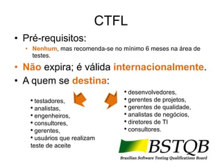 CTFL Pré-requisitos: Nenhum , mas recomenda-se no mínimo 6 meses na área de testes. Não  expira; é válida  internacionalmente . A quem se  destina : testadores,  analistas,  engenheiros,  consultores,  gerentes,  usuários que realizam teste de aceite  desenvolvedores, gerentes de projetos, gerentes de qualidade,  analistas de negócios,  diretores de TI consultores. 