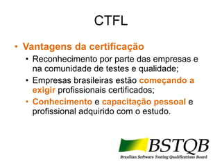 CTFL Vantagens da certificação Reconhecimento por parte das empresas e na comunidade de testes e qualidade; Empresas brasileiras estão  começando a exigir   profissionais certificados; Conhecimento  e  capacitação pessoal  e profissional adquirido com o estudo. 