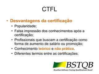 CTFL Desvantagens da certificação Popularidade; Falsa impressão dos conhecimentos após a certificação; Profissionais que buscam a certificação como forma de aumento de salário ou promoção; Conhecimento  teórico  e  não prático . Diferentes termos entre as certificações. 