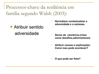 Processos-chave da resiliência em família segundo Walsh (2003): Atribuir sentido adversidade Normalizar contextualizar a adversidade e o estresse. Senso de  coerência.crises como desafios,administráveis Atribuir causas e explicações: Como isso pode acontecer?  O que pode ser feito? 