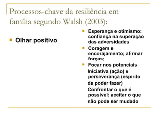 Processos-chave da resiliência em família segundo Walsh (2003): Olhar positivo Esperança e otimismo: confiança na superação das adversidades  Coragem e encorajamento; afirmar forças; Focar nos potenciais Iniciativa (ação) e perseverança (espírito de poder fazer) Confrontar o que é possível: aceitar o que não pode ser mudado 