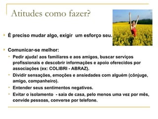 Atitudes como fazer? É preciso mudar algo, exigir  um esforço seu. Comunicar-se melhor: Pedir ajuda! aos familiares e aos amigos, buscar serviços profissionais e descobrir informações e apoio oferecidos por associações (ex: COLIBRI - ABRAZ). Dividir sensações, emoções e ansiedades com alguém (cônjuge, amigo, companheiro). Entender seus sentimentos negativos. Evitar o isolamento  - saia de casa, pelo menos uma vez por mês, convide pessoas, converse por telefone. 