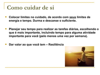 Colocar limites no cuidado, de acordo com  seus  limites de energia e tempo. Durma e descanse o suficiente. Planejar seu tempo para realizar as tarefas diárias, escolhendo o que é mais importante, incluindo tempo para alguma atividade importante para você (pelo menos uma vez por semana). Dar valor ao que você tem – Resiliência Como cuidar de si 