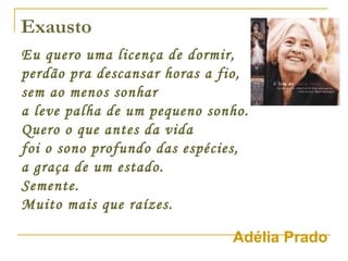 Exausto Eu quero uma licença de dormir, perdão pra descansar horas a fio, sem ao menos sonhar a leve palha de um pequeno sonho. Quero o que antes da vida foi o sono profundo das espécies, a graça de um estado. Semente. Muito mais que raízes.   Adélia Prado 