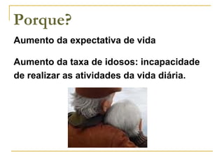 Porque? Aumento da expectativa de vida Aumento da taxa de idosos: incapacidade de realizar as atividades da vida diária. 