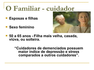 O Familiar - cuidador Esposas e filhas Sexo feminino 50 a 65 anos - Filha mais velha, casada, viúva, ou solteira. “ Cuidadores de demenciados possuem maior índice de depressão e stress comparados a outros cuidadores”. 
