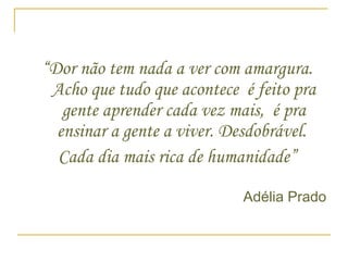 “ Dor não tem nada a ver com amargura. Acho que tudo que acontece  é feito pra gente aprender cada vez mais,  é pra ensinar a gente a viver. Desdobrável.  Cada dia mais rica de humanidade” Adélia Prado  