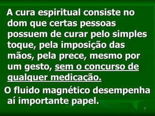 3
A cura espiritual consiste no
dom que certas pessoas
possuem de curar pelo simples
toque, pela imposição das
mãos, pela prece, mesmo por
um gesto, sem o concurso de
qualquer medicação.
O fluido magnético desempenha
aí importante papel.
 