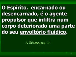 6
O Espírito, encarnado ou
desencarnado, é o agente
propulsor que infiltra num
corpo deteriorado uma parte
do seu envoltório fluídico.
A Gênese, cap. 14.
 